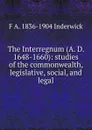 The Interregnum (A. D. 1648-1660): studies of the commonwealth, legislative, social, and legal - F A. 1836-1904 Inderwick