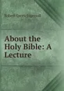 About the Holy Bible: A Lecture - Ingersoll Robert Green