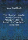 The Channel Islands: Jersey, Guernsey, Alderney, Etc: The Result of a Two Years. Residence - Henry David Inglis