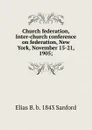 Church federation, Inter-church conference on federation, New York, November 15-21, 1905; - Elias B. b. 1843 Sanford