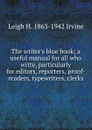 The writer.s blue book; a useful manual for all who write, particularly for editors, reporters, proof-readers, typewriters, clerks - Leigh H. 1863-1942 Irvine