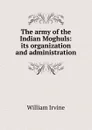 The army of the Indian Moghuls: its organization and administration - William Irvine