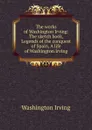 The works of Washington Irving: The sketch book, Legends of the conquest of Spain, A life of Washington Irving - Washington Irving
