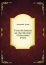 From the bottom up: the life story of Alexander Irvine - Alexander Irvine