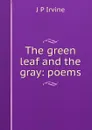 The green leaf and the gray: poems - J P Irvine