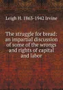 The struggle for bread: an impartial discussion of some of the wrongs and rights of capital and labor. - Leigh H. 1863-1942 Irvine