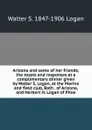 Arizona and some of her friends; the toasts and responses at a complimentary dinner given by Walter S. Logan, at the Marine and field club, Bath . of Arizona, and Herbert H. Logan of Phoe - Walter S. 1847-1906 Logan