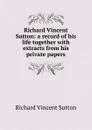 Richard Vincent Sutton: a record of his life together with extracts from his private papers - Richard Vincent Sutton