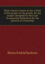 What America means to me; a book of the people, by the people, for the people; designed for their use in preparing themselves for the practice of citizenship - Henry Ezekiel Jackson