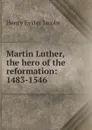 Martin Luther, the hero of the reformation: 1483-1546 - Henry Eyster Jacobs
