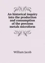 An historical inquiry into the production and consumption of the precious metals microform - William Jacob