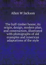 The half-timber house, its origin, design, modern plan, and construction, illustrated with photographs of old examples and American adaptations of the style - Allen W Jackson