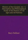 History of the Ceramic Art: A Descriptive and Philosophical Study of the Pottery of All Ages and All Nations - Bury Palliser