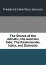 The Shores of the Adriatic, the Austrian Side: The Kustenlande, Istria, and Dalmatia - Frederick Hamilton Jackson