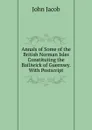 Annals of Some of the British Norman Isles Constituting the Bailiwick of Guernsey. With Postscript - John Jacob