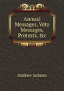 Annual Messages, Veto Messages, Protests, .c - Andrew Jackson