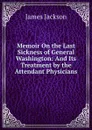 Memoir On the Last Sickness of General Washington: And Its Treatment by the Attendant Physicians - James Jackson