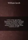 A View of the Agriculture, Manufactures, Statistics, and State of Society, of Germany: And Parts of Holland and France. Taken During a Journey Through Those Countries, in 1819 - William Jacob