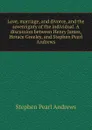 Love, marriage, and divorce, and the sovereignty of the individual. A discussion between Henry James, Horace Greeley, and Stephen Pearl Andrews - Stephen P. Andrews