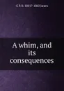 A whim, and its consequences - G P. R. 1801?-1860 James