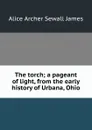 The torch; a pageant of light, from the early history of Urbana, Ohio - Alice Archer Sewall James