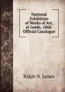 National Exhibition of Works of Art, at Leeds, 1868: Official Catalogue - Ralph N. James