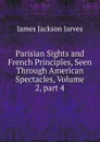 Parisian Sights and French Principles, Seen Through American Spectacles, Volume 2,.part 4 - James Jackson Jarves