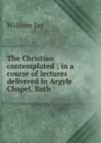 The Christian contemplated ; in a course of lectures delivered in Argyle Chapel, Bath - William Jay
