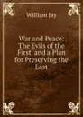 War and Peace: The Evils of the First, and a Plan for Preserving the Last - William Jay
