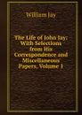 The Life of John Jay: With Selections from His Correspondence and Miscellaneous Papers, Volume 1 - William Jay