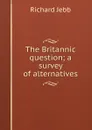 The Britannic question; a survey of alternatives - Jebb Richard Claverhouse