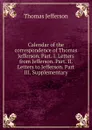 Calendar of the correspondence of Thomas Jefferson. Part. I. Letters from Jefferson. Part. II. Letters to Jefferson. Part III. Supplementary - Thomas Jefferson