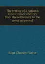 The testing of a nation.s ideals; Israel.s history from the settlement to the Assyrian period - Kent Charles Foster