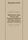 Meditations Upon Various and Important Subjects: And Short Prayers Annexed, Volume 2 - Benjamin Jenks