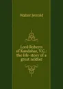 Lord Roberts of Kandahar, V.C.: the life-story of a great soldier - Jerrold Walter