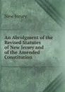 An Abridgment of the Revised Statutes of New Jersey and of the Amended Constitution - New Jersey