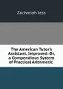 The American Tutor.s Assistant, Improved: Or, a Compendious System of Practical Arithmetic . - Zachariah Jess