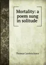 Mortality: a poem sung in solitude . - Thomas Cambria Jones