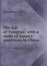 The fall of Tsingtau; with a study of Japan.s ambitions in China - Jefferson Jones