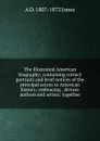 The illustrated American biography; containing correct portraits and brief notices of the principal actors in American history; embracing . divines authors and artists; together - A D. 1807-1872 Jones