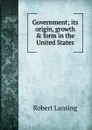 Government; its origin, growth . form in the United States - Robert Lansing