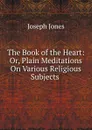 The Book of the Heart: Or, Plain Meditations On Various Religious Subjects . - Joseph Jones