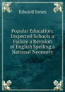 Popular Education: Inspected Schools a Failure a Revision of English Spelling a National Necessity - Edward Jones