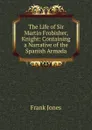 The Life of Sir Martin Frobisher, Knight: Containing a Narrative of the Spanish Armada - Frank Jones