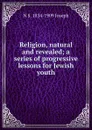 Religion, natural and revealed; a series of progressive lessons for Jewish youth - N S. 1834-1909 Joseph