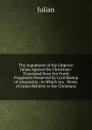 The Arguments of the Emporor Julian Against the Christians: Translated from the Greek Fragments Preserved by Cyril Bishop of Alexandria ; to Which Are . Works of Julian Relative to the Christians - Julian