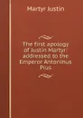 The first apology of Justin Martyr: addressed to the Emperor Antoninus Pius - Martyr Justin