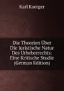 Die Theorien Uber Die Juristische Natur Des Urheberrechts: Eine Kritische Studie (German Edition) - Karl Kaerger