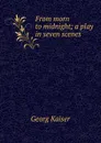 From morn to midnight; a play in seven scenes - Georg Kaiser