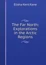 The Far North: Explorations in the Arctic Regions - Elisha Kent Kane